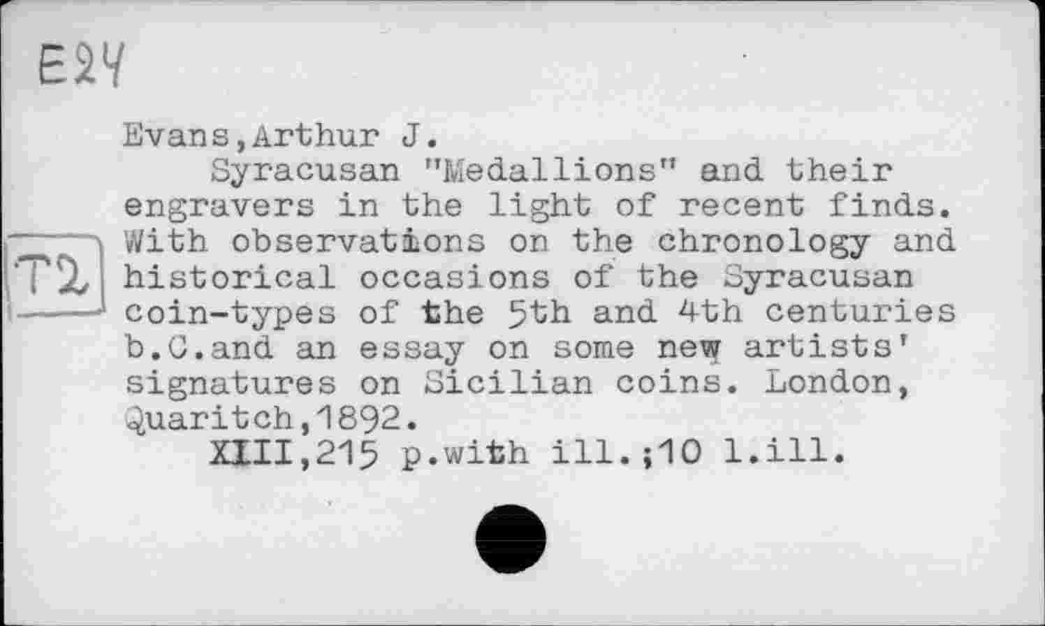 ﻿E2V
Evans,Arthur J.
Syracusan "Medallions" and their engravers in the light of recent finds.
— With observations on the chronology and T'X historical occasions of the Syracusan ----coin-types of the 5th and 4th centuries
b.G.and an essay on some new artists’ signatures on Sicilian coins. London, Quaritch,1892.
XIII,215 p.with ill. ;10 l.ill.